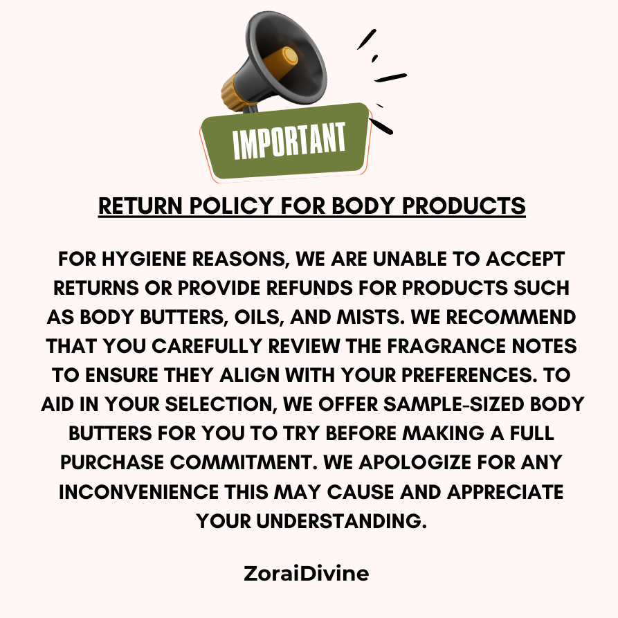 Return policy for body products stating For Hygiene reasons, we are unable to accept returns or provide refunds for products such as body butters, oils and mists.  We recommend that you carefully review the fragrance notes to ensure they align with your preferences.  To aid in your selection, we offer sample sized body butters for you to try before making a full purchase commitment.  We apologize for any inconvenience this may cause & appreciate your understanding.
ZoraiDivine